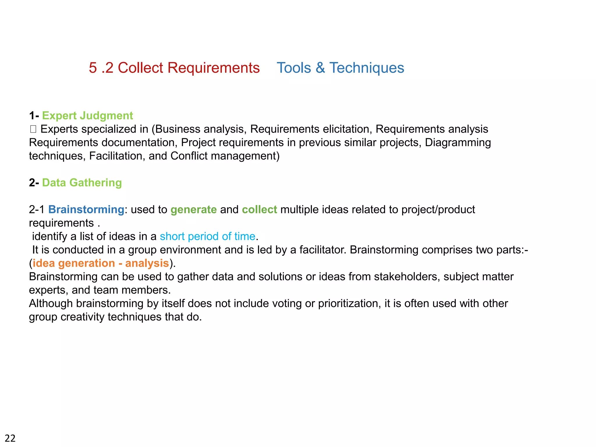 22
5 .2 Collect Requirements Tools & Techniques
1- Expert Judgment
Experts specialized in (Business analysis, Requirements elicitation, Requirements analysis
Requirements documentation, Project requirements in previous similar projects, Diagramming
techniques, Facilitation, and Conflict management)
2- Data Gathering
2-1 Brainstorming: used to generate and collect multiple ideas related to project/product
requirements .
identify a list of ideas in a short period of time.
It is conducted in a group environment and is led by a facilitator. Brainstorming comprises two parts:-
(idea generation - analysis).
Brainstorming can be used to gather data and solutions or ideas from stakeholders, subject matter
experts, and team members.
Although brainstorming by itself does not include voting or prioritization, it is often used with other
group creativity techniques that do.
 