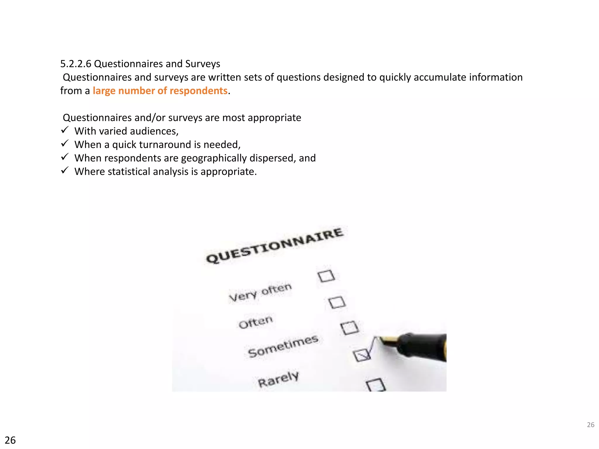 26
26
5.2.2.6 Questionnaires and Surveys
Questionnaires and surveys are written sets of questions designed to quickly accumulate information
from a large number of respondents.
Questionnaires and/or surveys are most appropriate
 With varied audiences,
 When a quick turnaround is needed,
 When respondents are geographically dispersed, and
 Where statistical analysis is appropriate.
 
