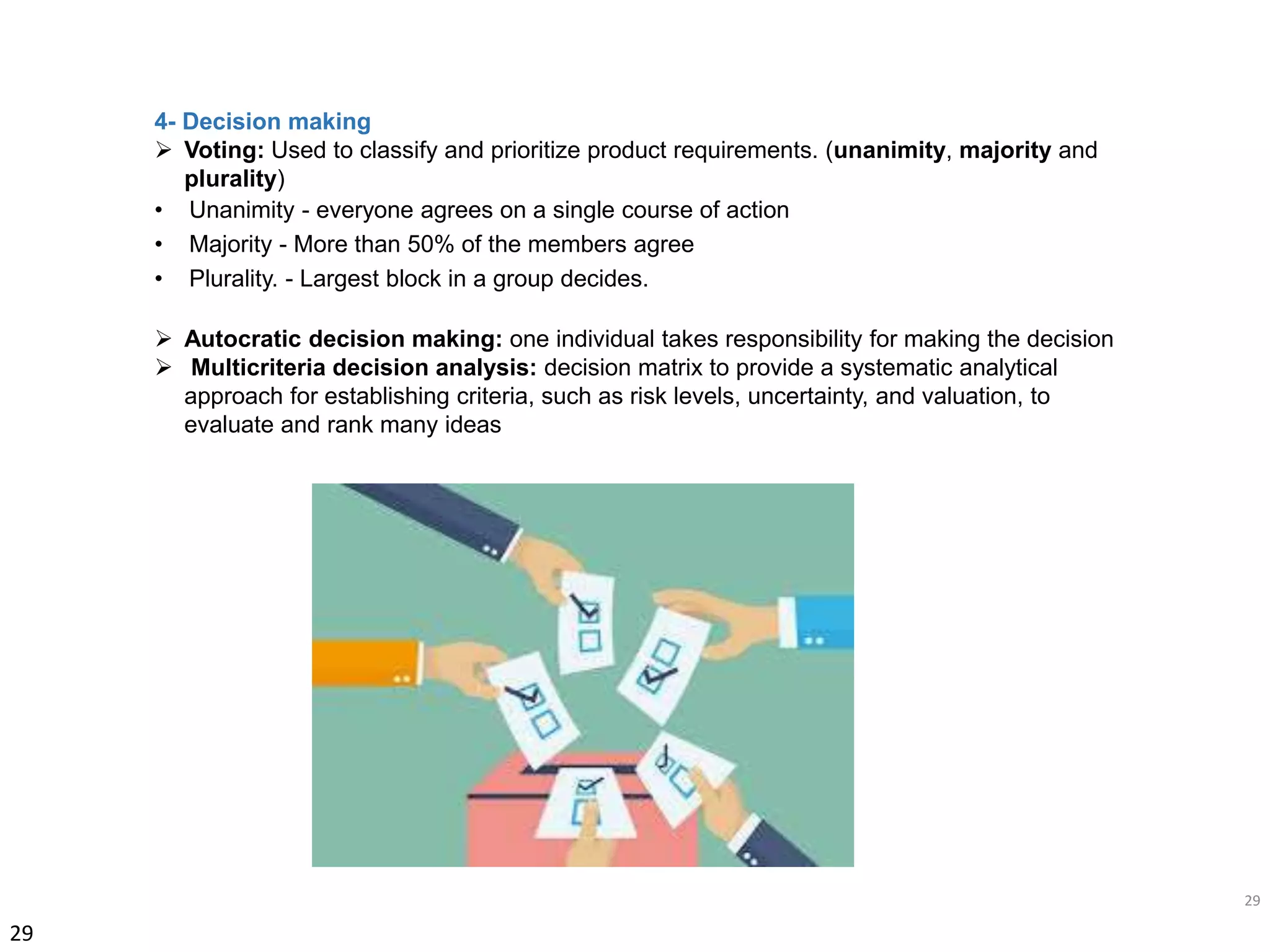 29
29
4- Decision making
 Voting: Used to classify and prioritize product requirements. (unanimity, majority and
plurality)
• Unanimity - everyone agrees on a single course of action
• Majority - More than 50% of the members agree
• Plurality. - Largest block in a group decides.
 Autocratic decision making: one individual takes responsibility for making the decision
 Multicriteria decision analysis: decision matrix to provide a systematic analytical
approach for establishing criteria, such as risk levels, uncertainty, and valuation, to
evaluate and rank many ideas
 