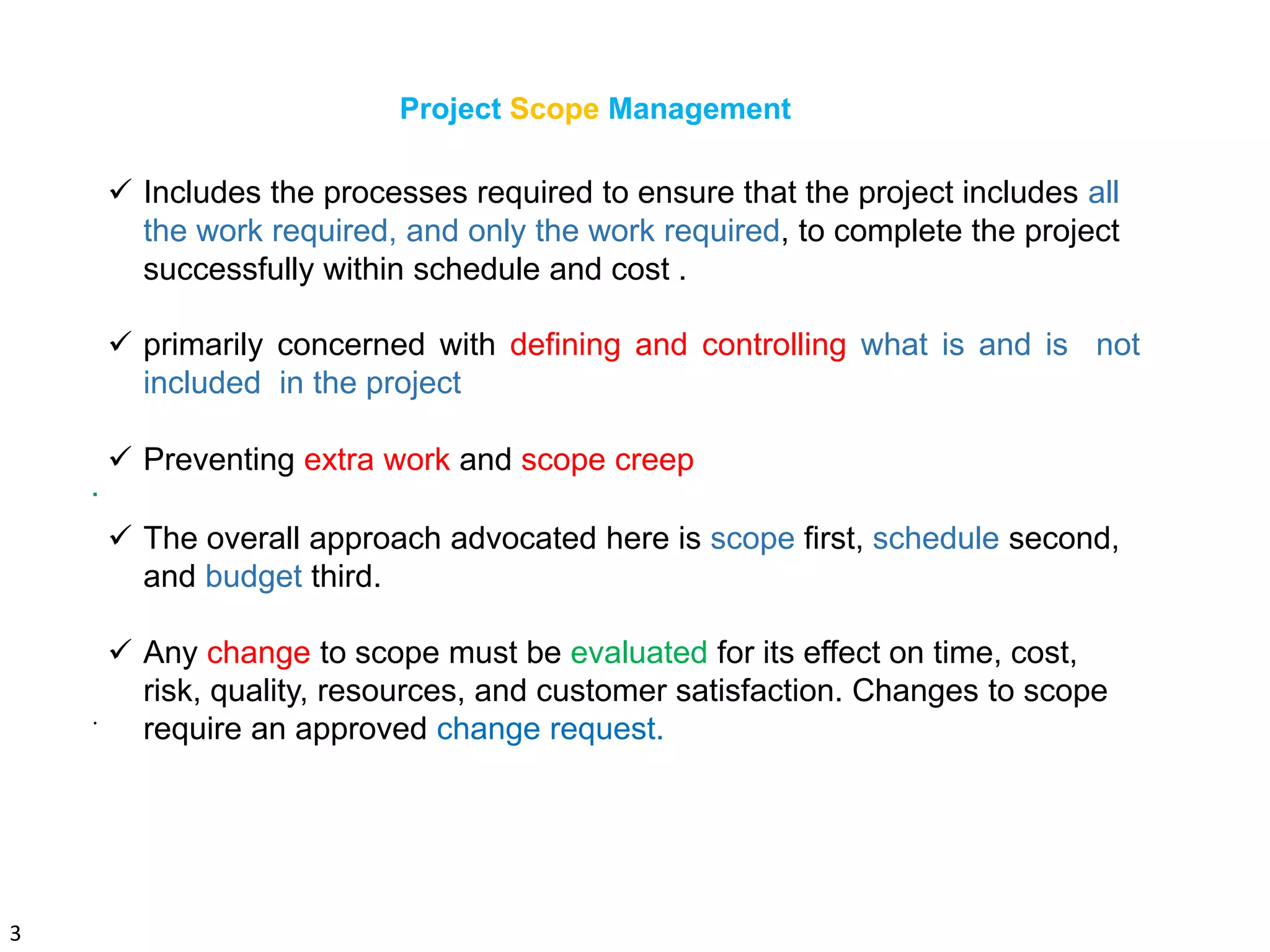 3
Project Scope Management
.
 Includes the processes required to ensure that the project includes all
the work required, and only the work required, to complete the project
successfully within schedule and cost .
 primarily concerned with defining and controlling what is and is not
included in the project
 Preventing extra work and scope creep
 The overall approach advocated here is scope first, schedule second,
and budget third.
 Any change to scope must be evaluated for its effect on time, cost,
risk, quality, resources, and customer satisfaction. Changes to scope
require an approved change request..
 