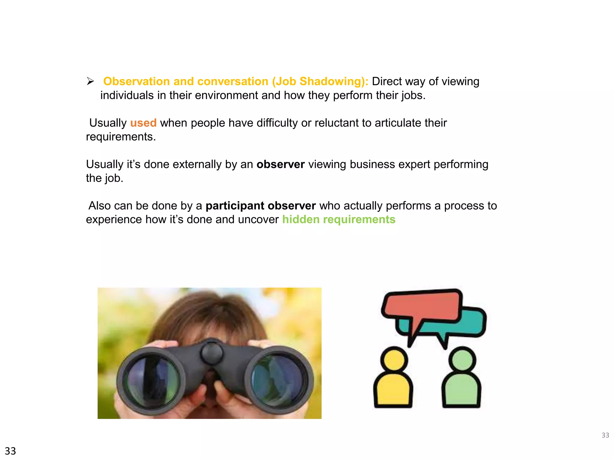 33
33
 Observation and conversation (Job Shadowing): Direct way of viewing
individuals in their environment and how they perform their jobs.
Usually used when people have difficulty or reluctant to articulate their
requirements.
Usually it’s done externally by an observer viewing business expert performing
the job.
Also can be done by a participant observer who actually performs a process to
experience how it’s done and uncover hidden requirements
 