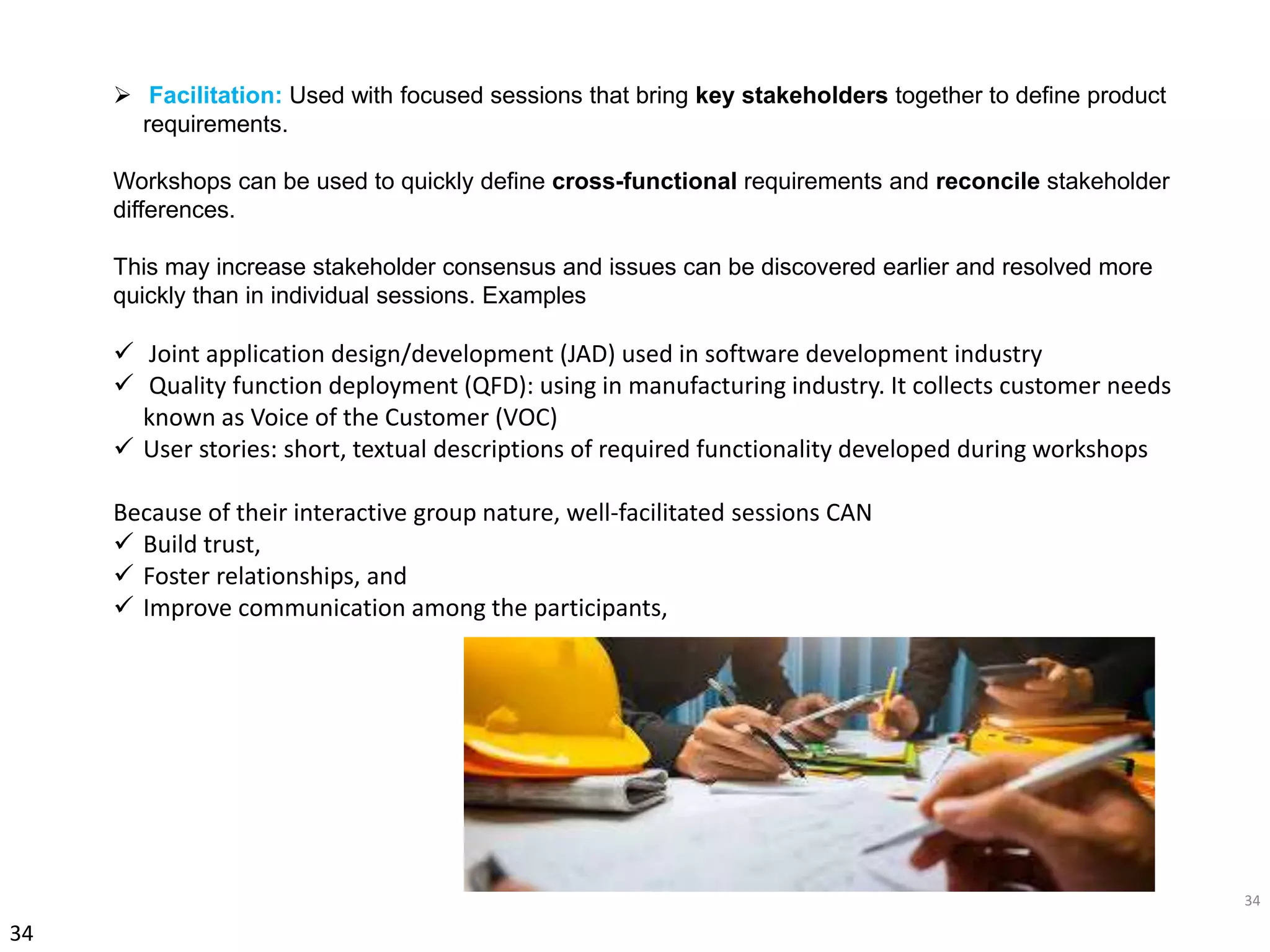 34
34
 Facilitation: Used with focused sessions that bring key stakeholders together to define product
requirements.
Workshops can be used to quickly define cross-functional requirements and reconcile stakeholder
differences.
This may increase stakeholder consensus and issues can be discovered earlier and resolved more
quickly than in individual sessions. Examples
 Joint application design/development (JAD) used in software development industry
 Quality function deployment (QFD): using in manufacturing industry. It collects customer needs
known as Voice of the Customer (VOC)
 User stories: short, textual descriptions of required functionality developed during workshops
Because of their interactive group nature, well-facilitated sessions CAN
 Build trust,
 Foster relationships, and
 Improve communication among the participants,
 