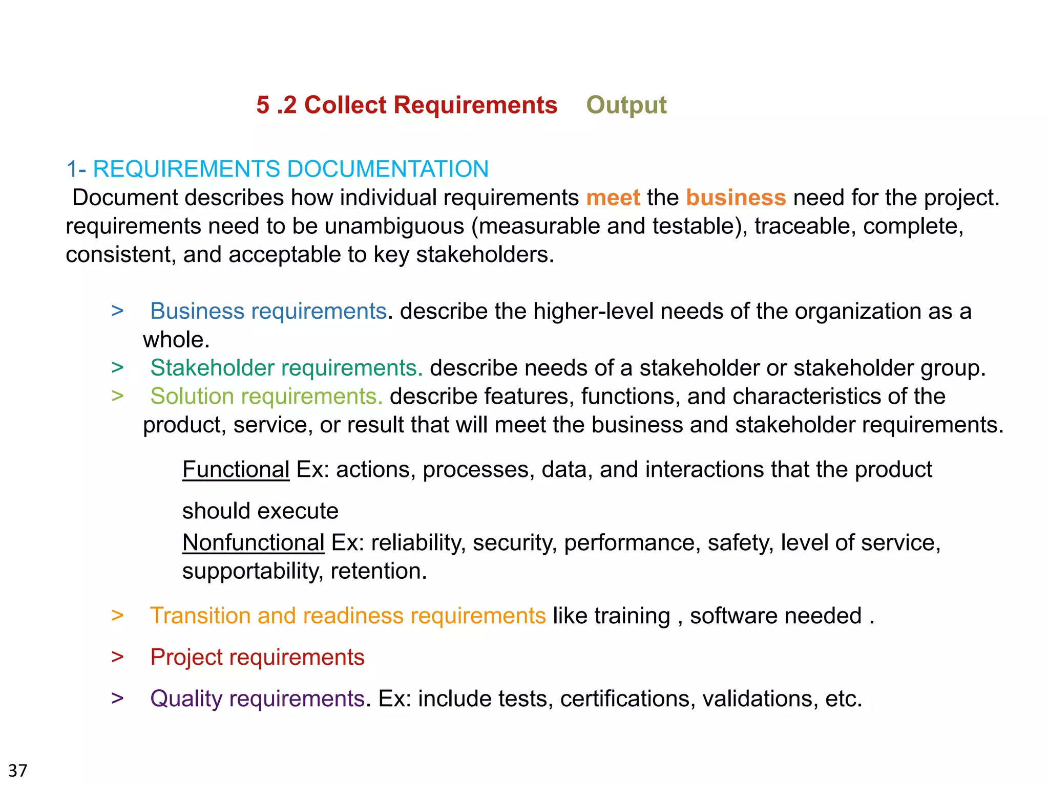 37
5 .2 Collect Requirements Output
1- REQUIREMENTS DOCUMENTATION
Document describes how individual requirements meet the business need for the project.
requirements need to be unambiguous (measurable and testable), traceable, complete,
consistent, and acceptable to key stakeholders.
> Business requirements. describe the higher-level needs of the organization as a
whole.
> Stakeholder requirements. describe needs of a stakeholder or stakeholder group.
> Solution requirements. describe features, functions, and characteristics of the
product, service, or result that will meet the business and stakeholder requirements.
Functional Ex: actions, processes, data, and interactions that the product
should execute
Nonfunctional Ex: reliability, security, performance, safety, level of service,
supportability, retention.
> Transition and readiness requirements like training , software needed .
> Project requirements
> Quality requirements. Ex: include tests, certifications, validations, etc.
 