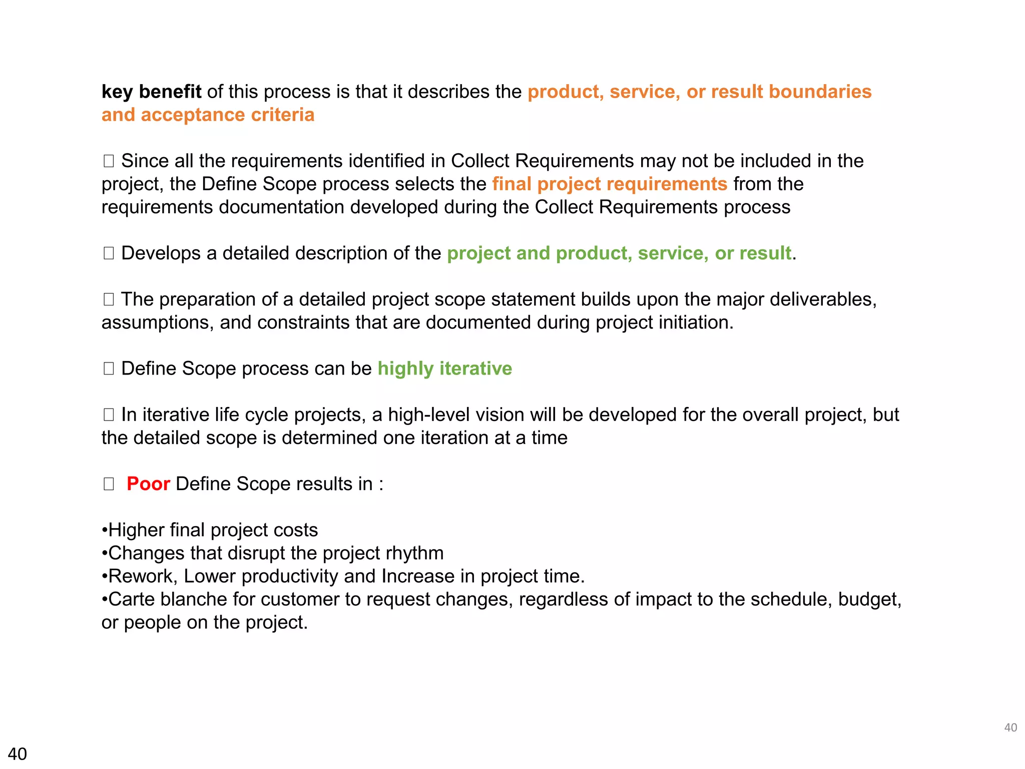 40
40
key benefit of this process is that it describes the product, service, or result boundaries
and acceptance criteria
Since all the requirements identified in Collect Requirements may not be included in the
project, the Define Scope process selects the final project requirements from the
requirements documentation developed during the Collect Requirements process
Develops a detailed description of the project and product, service, or result.
The preparation of a detailed project scope statement builds upon the major deliverables,
assumptions, and constraints that are documented during project initiation.
Define Scope process can be highly iterative
In iterative life cycle projects, a high-level vision will be developed for the overall project, but
the detailed scope is determined one iteration at a time
Poor Define Scope results in :
•Higher final project costs
•Changes that disrupt the project rhythm
•Rework, Lower productivity and Increase in project time.
•Carte blanche for customer to request changes, regardless of impact to the schedule, budget,
or people on the project.
 