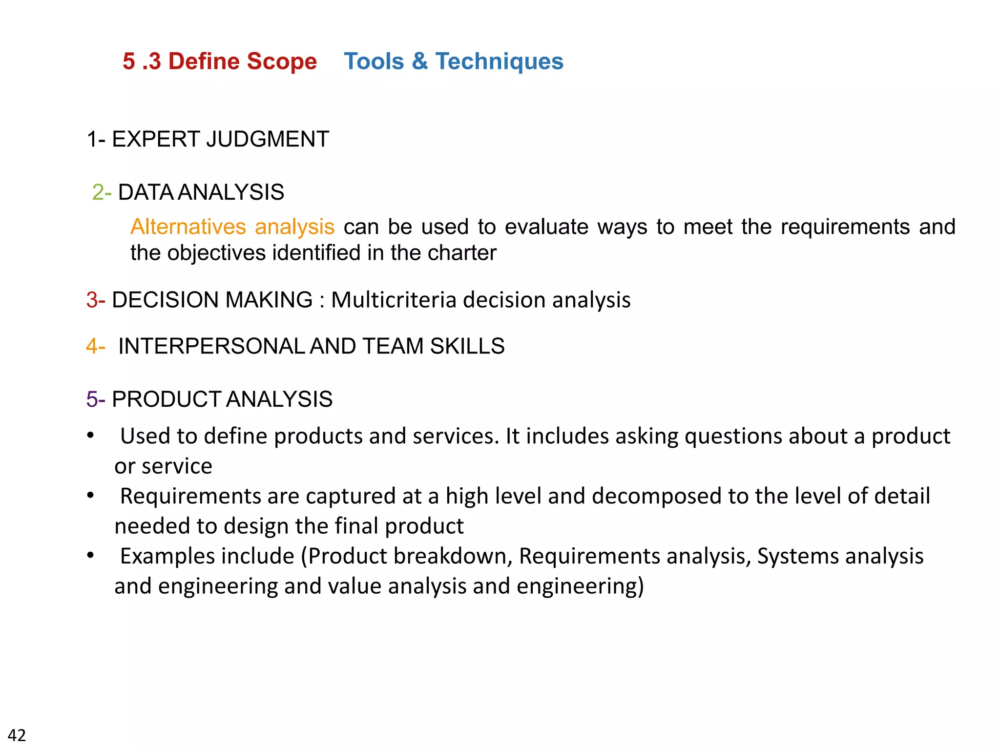 42
5 .3 Define Scope Tools & Techniques
1- EXPERT JUDGMENT
2- DATA ANALYSIS
Alternatives analysis can be used to evaluate ways to meet the requirements and
the objectives identified in the charter
3- DECISION MAKING : Multicriteria decision analysis
4- INTERPERSONAL AND TEAM SKILLS
5- PRODUCT ANALYSIS
• Used to define products and services. It includes asking questions about a product
or service
• Requirements are captured at a high level and decomposed to the level of detail
needed to design the final product
• Examples include (Product breakdown, Requirements analysis, Systems analysis
and engineering and value analysis and engineering)
 