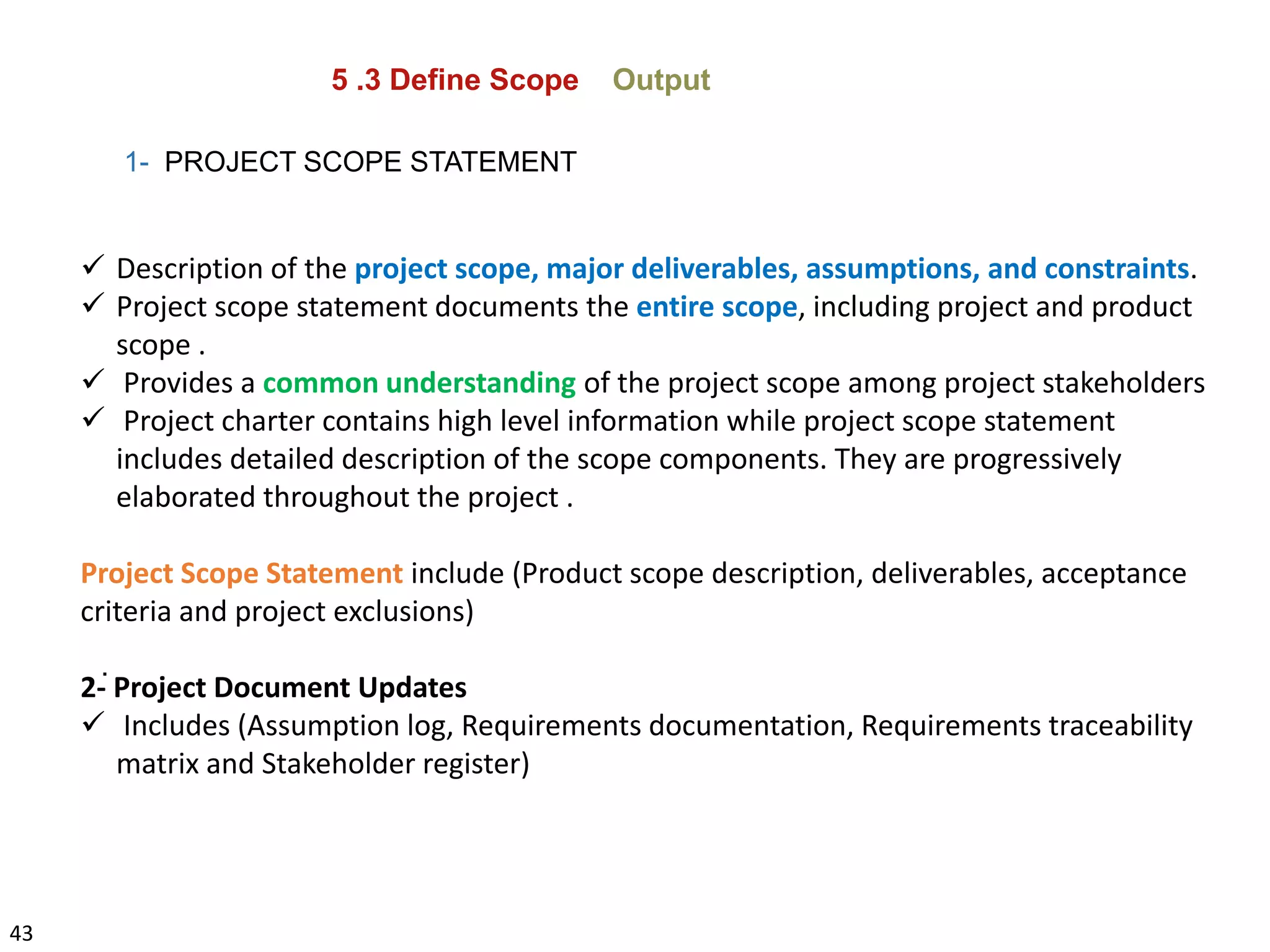 43
5 .3 Define Scope Output
1- PROJECT SCOPE STATEMENT
 Description of the project scope, major deliverables, assumptions, and constraints.
 Project scope statement documents the entire scope, including project and product
scope .
 Provides a common understanding of the project scope among project stakeholders
 Project charter contains high level information while project scope statement
includes detailed description of the scope components. They are progressively
elaborated throughout the project .
Project Scope Statement include (Product scope description, deliverables, acceptance
criteria and project exclusions)
2- Project Document Updates
 Includes (Assumption log, Requirements documentation, Requirements traceability
matrix and Stakeholder register)
.
 