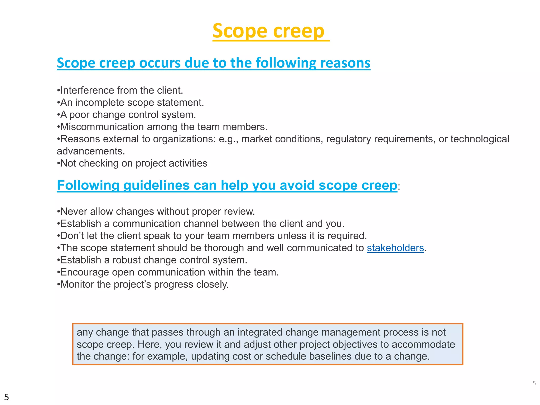 5
5
Scope creep occurs due to the following reasons
•Interference from the client.
•An incomplete scope statement.
•A poor change control system.
•Miscommunication among the team members.
•Reasons external to organizations: e.g., market conditions, regulatory requirements, or technological
advancements.
•Not checking on project activities
Following guidelines can help you avoid scope creep:
•Never allow changes without proper review.
•Establish a communication channel between the client and you.
•Don’t let the client speak to your team members unless it is required.
•The scope statement should be thorough and well communicated to stakeholders.
•Establish a robust change control system.
•Encourage open communication within the team.
•Monitor the project’s progress closely.
any change that passes through an integrated change management process is not
scope creep. Here, you review it and adjust other project objectives to accommodate
the change: for example, updating cost or schedule baselines due to a change.
Scope creep
 