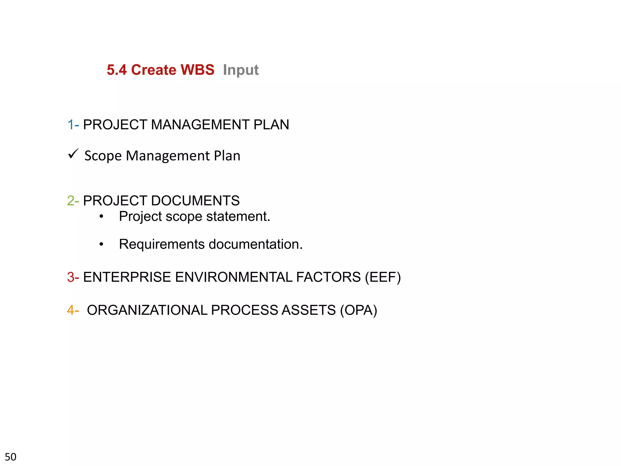 50
5.4 Create WBS Input
1- PROJECT MANAGEMENT PLAN
 Scope Management Plan
2- PROJECT DOCUMENTS
• Project scope statement.
• Requirements documentation.
3- ENTERPRISE ENVIRONMENTAL FACTORS (EEF)
4- ORGANIZATIONAL PROCESS ASSETS (OPA)
 