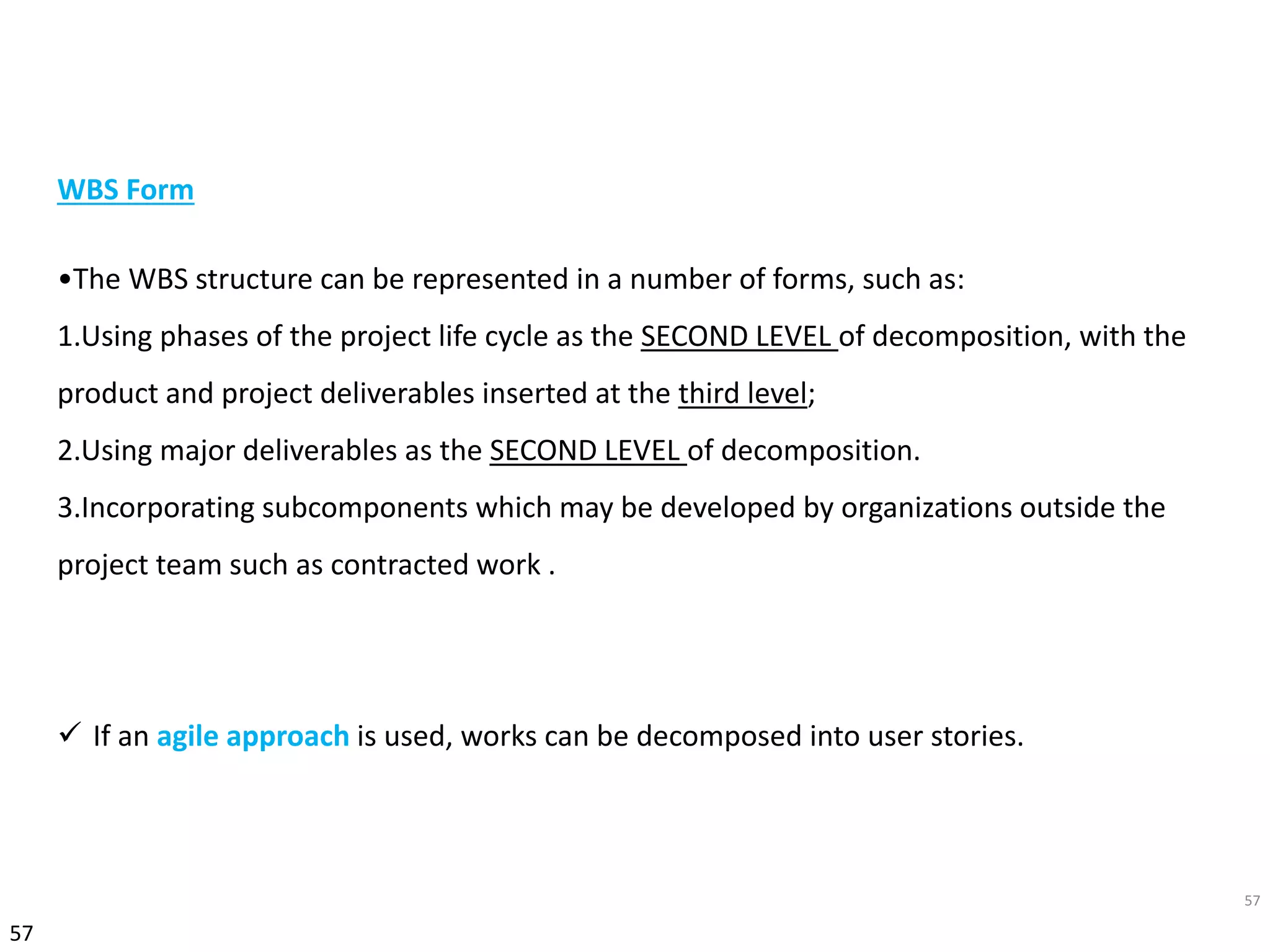 57
57
WBS Form
•The WBS structure can be represented in a number of forms, such as:
1.Using phases of the project life cycle as the SECOND LEVEL of decomposition, with the
product and project deliverables inserted at the third level;
2.Using major deliverables as the SECOND LEVEL of decomposition.
3.Incorporating subcomponents which may be developed by organizations outside the
project team such as contracted work .
 If an agile approach is used, works can be decomposed into user stories.
 