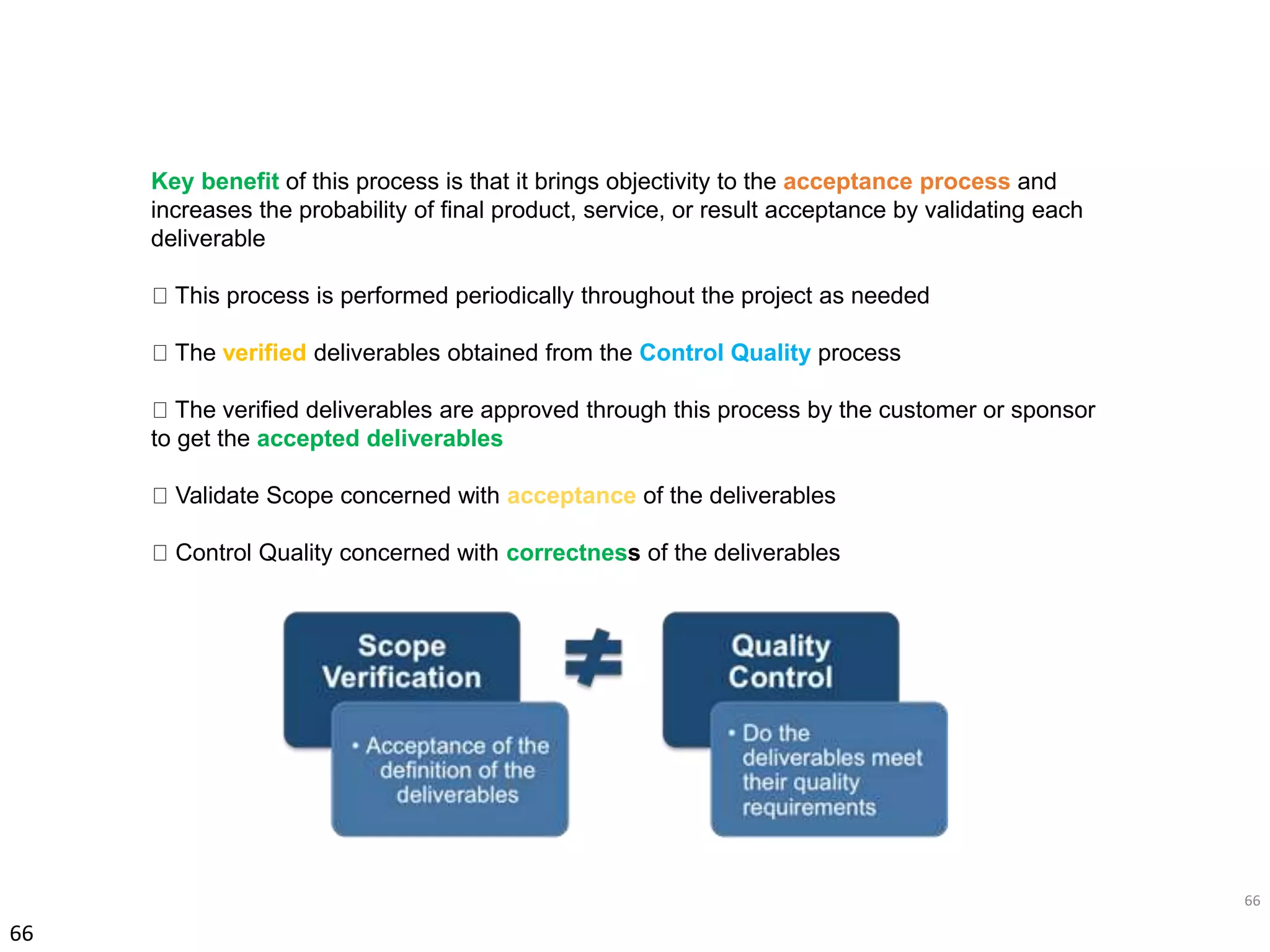 66
66
Key benefit of this process is that it brings objectivity to the acceptance process and
increases the probability of final product, service, or result acceptance by validating each
deliverable
This process is performed periodically throughout the project as needed
The verified deliverables obtained from the Control Quality process
The verified deliverables are approved through this process by the customer or sponsor
to get the accepted deliverables
Validate Scope concerned with acceptance of the deliverables
Control Quality concerned with correctness of the deliverables
 