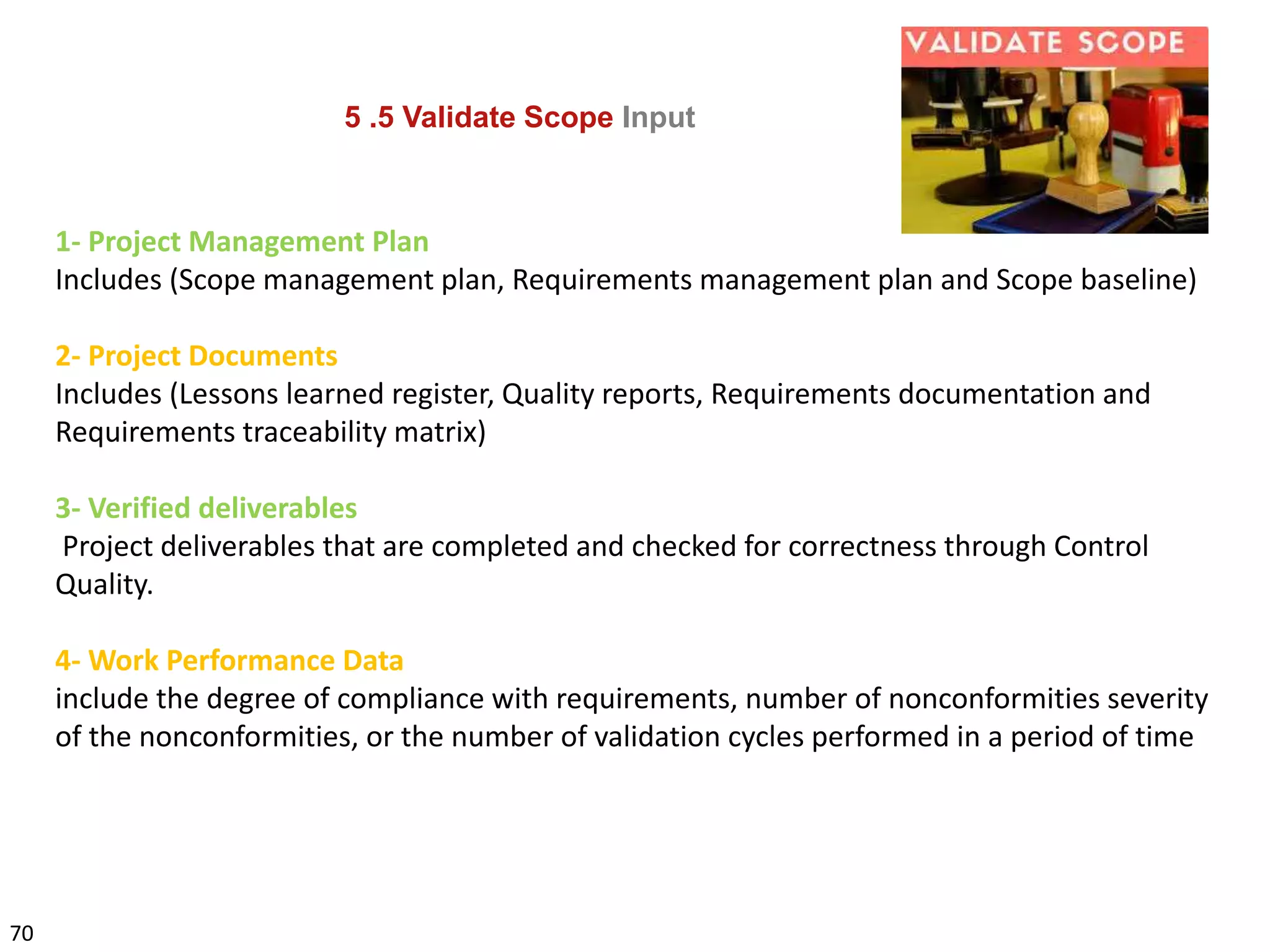 70
5 .5 Validate Scope Input
1- Project Management Plan
Includes (Scope management plan, Requirements management plan and Scope baseline)
2- Project Documents
Includes (Lessons learned register, Quality reports, Requirements documentation and
Requirements traceability matrix)
3- Verified deliverables
Project deliverables that are completed and checked for correctness through Control
Quality.
4- Work Performance Data
include the degree of compliance with requirements, number of nonconformities severity
of the nonconformities, or the number of validation cycles performed in a period of time
 
