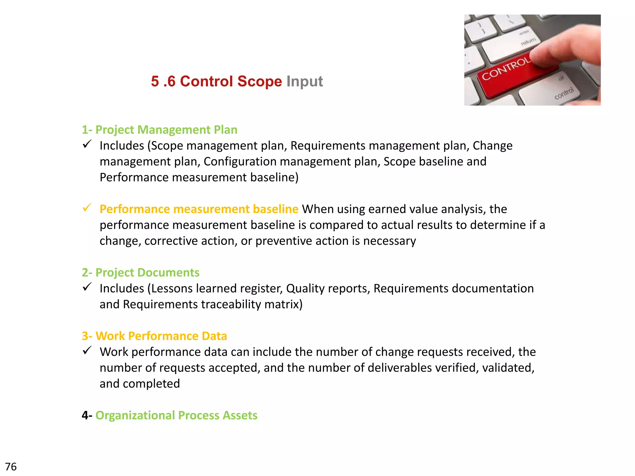 76
5 .6 Control Scope Input
1- Project Management Plan
 Includes (Scope management plan, Requirements management plan, Change
management plan, Configuration management plan, Scope baseline and
Performance measurement baseline)
 Performance measurement baseline When using earned value analysis, the
performance measurement baseline is compared to actual results to determine if a
change, corrective action, or preventive action is necessary
2- Project Documents
 Includes (Lessons learned register, Quality reports, Requirements documentation
and Requirements traceability matrix)
3- Work Performance Data
 Work performance data can include the number of change requests received, the
number of requests accepted, and the number of deliverables verified, validated,
and completed
4- Organizational Process Assets
 