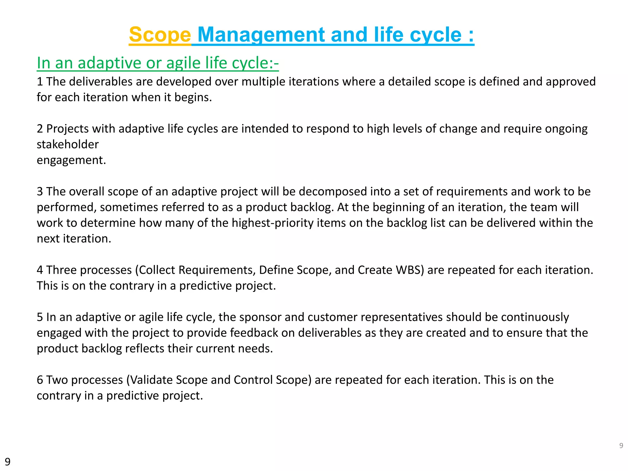9
9
In an adaptive or agile life cycle:-
1 The deliverables are developed over multiple iterations where a detailed scope is defined and approved
for each iteration when it begins.
2 Projects with adaptive life cycles are intended to respond to high levels of change and require ongoing
stakeholder
engagement.
3 The overall scope of an adaptive project will be decomposed into a set of requirements and work to be
performed, sometimes referred to as a product backlog. At the beginning of an iteration, the team will
work to determine how many of the highest-priority items on the backlog list can be delivered within the
next iteration.
4 Three processes (Collect Requirements, Define Scope, and Create WBS) are repeated for each iteration.
This is on the contrary in a predictive project.
5 In an adaptive or agile life cycle, the sponsor and customer representatives should be continuously
engaged with the project to provide feedback on deliverables as they are created and to ensure that the
product backlog reflects their current needs.
6 Two processes (Validate Scope and Control Scope) are repeated for each iteration. This is on the
contrary in a predictive project.
Scope Management and life cycle :
 