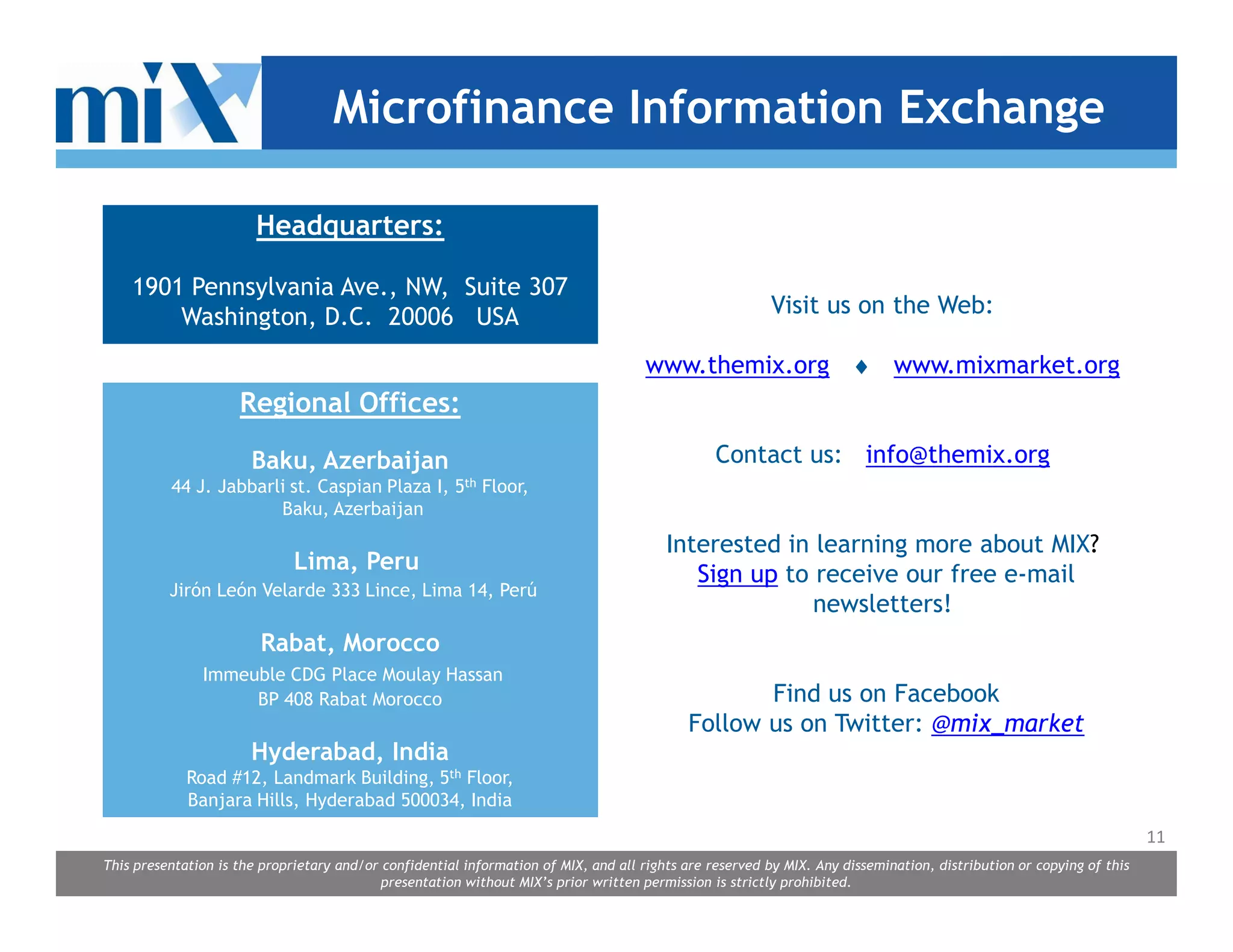 Microfinance Information Exchange

                        Headquarters:

    1901 Pennsylvania Ave., NW, Suite 307
        Washington, D.C. 20006 USA                                                                        Visit us on the Web:

                                                                                      www.themix.org ♦ www.mixmarket.org
                     Regional Offices:

                       Baku, Azerbaijan                                                          Contact us: info@themix.org
          44 J. Jabbarli st. Caspian Plaza I, 5th Floor,
                       Baku, Azerbaijan

                                                                                         Interested in learning more about MIX?
                              Lima, Peru
                                                                                            Sign up to receive our free e-mail
          Jirón León Velarde 333 Lince, Lima 14, Perú
                                                                                                       newsletters!
                        Rabat, Morocco
               Immeuble CDG Place Moulay Hassan
                    BP 408 Rabat Morocco                                                           Find us on Facebook
                                                                                            Follow us on Twitter: @mix_market
                       Hyderabad, India
             Road #12, Landmark Building, 5th Floor,
             Banjara Hills, Hyderabad 500034, India
                                                                                                                                                                      11
This presentation is the proprietary and/or confidential information of MIX, and all rights are reserved by MIX. Any dissemination, distribution or copying of this
                                            presentation without MIX’s prior written permission is strictly prohibited.
 