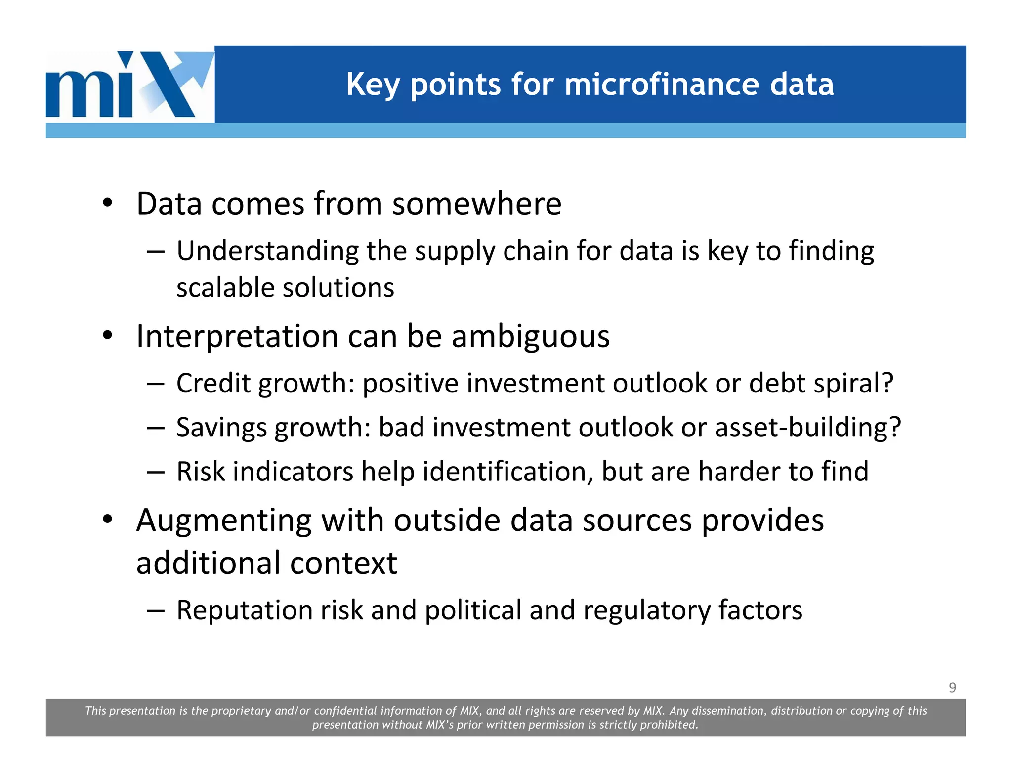Key points for microfinance data


   • Data comes from somewhere
            – Understanding the supply chain for data is key to finding
              scalable solutions
   • Interpretation can be ambiguous
            – Credit growth: positive investment outlook or debt spiral?
            – Savings growth: bad investment outlook or asset-building?
            – Risk indicators help identification, but are harder to find
   • Augmenting with outside data sources provides
     additional context
            – Reputation risk and political and regulatory factors

                                                                                                                                                                      9
This presentation is the proprietary and/or confidential information of MIX, and all rights are reserved by MIX. Any dissemination, distribution or copying of this
                                            presentation without MIX’s prior written permission is strictly prohibited.
 
