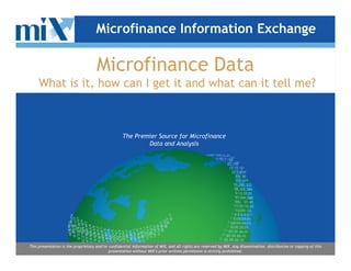Microfinance Information Exchange

                                     Microfinance Data
     What is it, how can I get it and what can it tell me?



                                                   The Premier Source for Microfinance
                                                           Data and Analysis




This presentation is the proprietary and/or confidential information of MIX, and all rights are reserved by MIX. Any dissemination, distribution or copying of this
                                            presentation without MIX’s prior written permission is strictly prohibited.
 