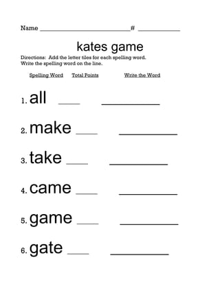 Name ____________________________# _____________


                        kates game
Directions: Add the letter tiles for each spelling word.
Write the spelling word on the line.

     Spelling Word    Total Points            Write the Word




1.   all        ______               _________

2.   make ______                           _________

3.   take ______                       _________

4.   came ______                           _________

5.   game ______                            _________

6.   gate ______                        _________
 