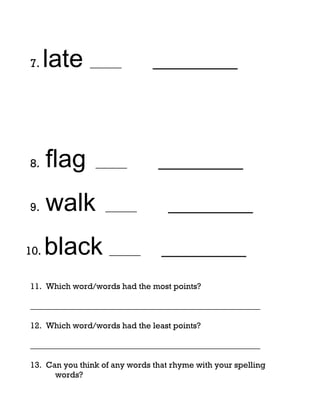 7.    late ______              _________




8.    flag      ______          _________

9.    walk         ______          _________

10.   black ______               _________
11. Which word/words had the most points?

_______________________________________________________

12. Which word/words had the least points?

_______________________________________________________

13. Can you think of any words that rhyme with your spelling
      words?
 
