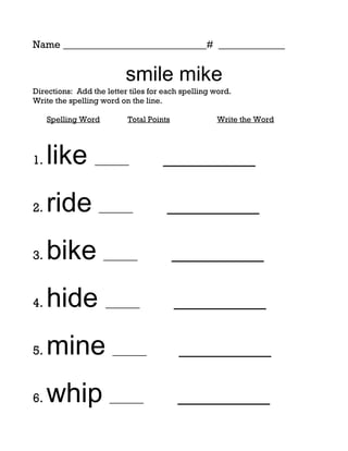 Name ____________________________# _____________


                          smile mike
Directions: Add the letter tiles for each spelling word.
Write the spelling word on the line.

     Spelling Word        Total Points             Write the Word




1.   like ______                    _________

2.   ride ______                     _________

3.   bike ______                         _________

4.   hide ______                         _________

5.   mine ______                         _________

6.   whip ______                         _________
 