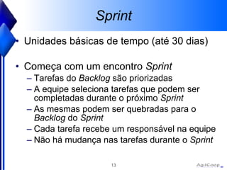 Sprint Unidades básicas de tempo (até 30 dias) Começa com um encontro  Sprint Tarefas do  Backlog  são priorizadas A equipe seleciona tarefas que podem ser completadas durante o próximo  Sprint As mesmas podem ser quebradas para o  Backlog  do  Sprint Cada tarefa recebe um responsável na equipe Não há mudança nas tarefas durante o  Sprint   
