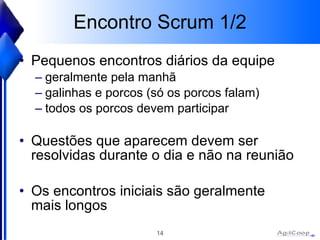 Encontro Scrum 1/2 Pequenos encontros diários da equipe geralmente pela manhã galinhas e porcos (só os porcos falam) todos os porcos devem participar Questões que aparecem devem ser resolvidas durante o dia e não na reunião Os encontros iniciais são geralmente mais longos 