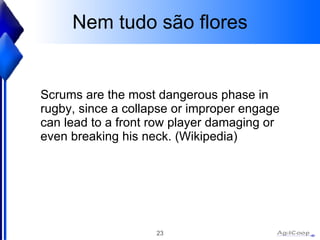 Nem tudo s ão flores Scrums are the most dangerous phase in rugby, since a collapse or improper engage can lead to a front row player damaging or even breaking his neck. (Wikipedia) 