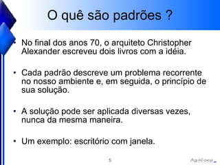 O quê são padrões ? No final dos anos 70, o arquiteto Christopher Alexander escreveu dois livros com a idéia. Cada padrão descreve um problema recorrente no nosso ambiente e, em seguida, o princípio de sua solução.  A solução pode ser aplicada diversas vezes, nunca da mesma maneira. Um exemplo: escritório com janela. 