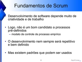 Fundamentos de Scrum Desenvolvimento de software depende muito de criatividade e de trabalho Logo, não é um bom candidato a processos pré-definidos  modelo de controle de processo empírico O desenvolvimento nem sempre será repetitivo e bem definido Mas existem padrões que podem ser usados 
