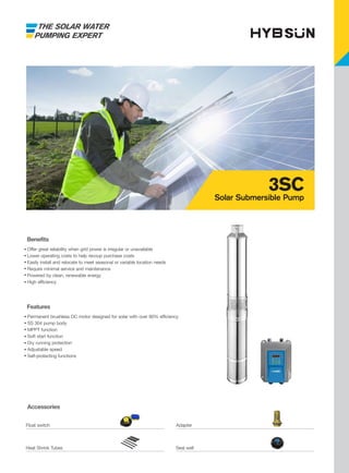 THE SOLAR WATER
PUMPING EXPERT
Accessories
Features
Permanent brushless DC motor designed for solar with over 90% efficiency
SS 304 pump body
MPPT function
Soft start function
Dry running protection
Adjustable speed
Self-protecting functions
Benefits
Offer great reliability when grid power is irregular or unavailable
Lower operating costs to help recoup purchase costs
Easily install and relocate to meet seasonal or variable location needs
Require minimal service and maintenance
Powered by clean, renewable energy
High efficiency
3SC
Solar Submersible Pump
Float switch Adapter
Heat Shrink Tubes Seal well
 