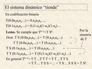 En codificación binaria
Lema. Se cumple que Tk+1=T Sk.
T(0.0a2a3a4 ...) = 0.a2a3a4 ...,
T(0.1a2a3a4 ...) = 0.(1-a2)(1-a3)(1-a4) ...
Dem. T S (0.0a2a3a4 ...) = T (0.a2a3a4 ...)
T S (0.1a2a3a4 ...) = T (0.a2a3a4 ...)
T T (0.1a2a3a4 ...) = T (0.(1-a2)(1-a3)(1-a4) ...)
T T (0.0a2a3a4 ...) = T (0.a2a3a4 ...)
=
=
=
=
Por la
simetría
de T
En general Tk+1= T T ...T T T = T T ...T T S
= T T ... T S S = ... = T S ... S S S = T Sk.
El sistema dinámico “tienda”
 