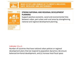 STRONG NATIONAL AND REGIONAL DEVELOPMENT
PLANNING
Support positive economic, social and environmental links
between urban, peri-urban and rural areas by strengthening
national and regional development planning.
Indicator 11.a.1:
Number of countries that have national urban policies or regional
development plans that (a) respond to population dynamics; (b) ensure
balanced territorial development, and (c) increase local fiscal space
 