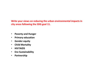 Write your views on reducing the urban environmental impacts in
city areas following the SDG goal 11.
• Poverty and Hunger
• Primary education
• Gender equity
• Child Mortality
• HIV?AIDS
• Env Sustainability
• Partnership
 