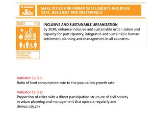 INCLUSIVE AND SUSTAINABLE URBANIZATION
By 2030, enhance inclusive and sustainable urbanization and
capacity for participatory, integrated and sustainable human
settlement planning and management in all countries.
Indicator 11.3.1:
Ratio of land consumption rate to the population growth rate
Indicator 11.3.2:
Proportion of cities with a direct participation structure of civil society
in urban planning and management that operate regularly and
democratically
 