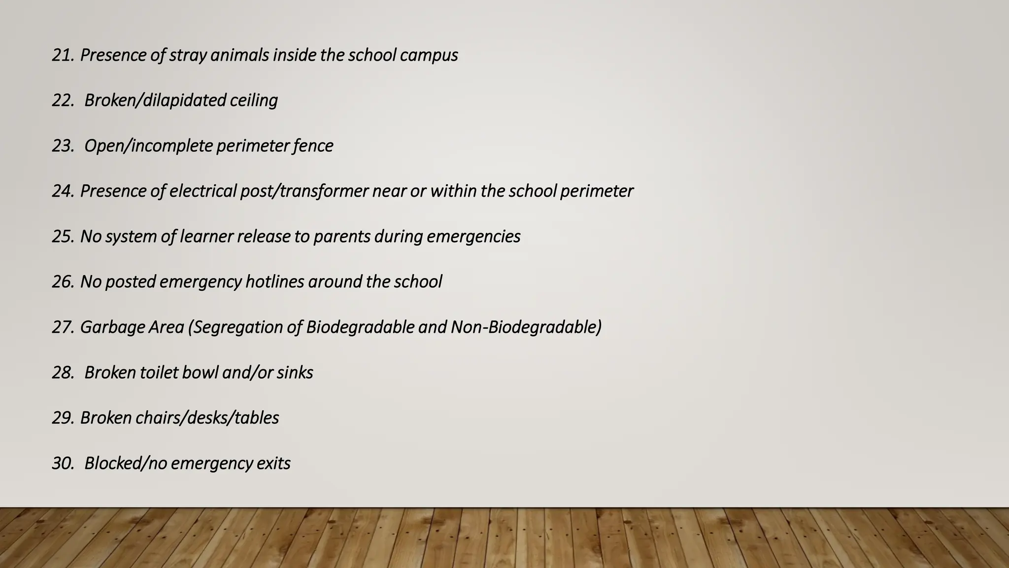 21. Presence of stray animals inside the school campus
22. Broken/dilapidated ceiling
23. Open/incomplete perimeter fence
24. Presence of electrical post/transformer near or within the school perimeter
25. No system of learner release to parents during emergencies
26. No posted emergency hotlines around the school
27. Garbage Area (Segregation of Biodegradable and Non-Biodegradable)
28. Broken toilet bowl and/or sinks
29. Broken chairs/desks/tables
30. Blocked/no emergency exits
 