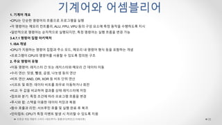 초중급 게임 개발자 스터디 <데브루키> 알콜코더(박민근/크래프톤) 35
기계어와 어셈블리어
1. 기계어 개요
•CPU는 단순한 명령어의 흐름으로 프로그램을 실행
•각 명령어는 메모리 컨트롤러, ALU, FPU, VPU 등의 구성 요소에 특정 동작을 수행하도록 지시
•일반적으로 명령어는 순차적으로 실행되지만, 특정 명령어는 실행 흐름을 변경 가능
3.4.7.1 명령어 집합 아키텍처
1. ISA 개념
•CPU가 지원하는 명령어 집합과 주소 모드, 메모리 내 명령어 형식 등을 포함하는 개념
•프로그램이 CPU의 명령어를 사용할 수 있도록 정의된 구조
2. 주요 명령어 유형
•이동 명령어: 레지스터 간 또는 레지스터와 메모리 간 데이터 이동
•수리 연산: 덧셈, 뺄셈, 곱셈, 나눗셈 등의 연산
•비트 연산: AND, OR, XOR 등 비트 단위 연산
•시프트 및 회전: 데이터 비트를 좌우로 이동하거나 회전
•비교: 두 값을 비교하여 결과를 상태 레지스터에 저장
•점프와 분기: 특정 조건에 따라 프로그램 흐름을 변경
•푸시와 팝: 스택을 이용한 데이터 저장과 복원
•함수 호출과 리턴: 서브루틴 호출 및 실행 완료 후 복귀
•인터럽트: CPU가 특정 이벤트 발생 시 처리할 수 있도록 지원
 