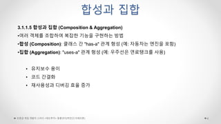 합성과 집합
초중급 게임 개발자 스터디 <데브루키> 알콜코더(박민근/크래프톤) 6
3.1.1.5 합성과 집합 (Composition & Aggregation)
•여러 객체를 조합하여 복잡한 기능을 구현하는 방법
•합성 (Composition): 클래스 간 "has-a" 관계 형성 (예: 자동차는 엔진을 포함)
•집합 (Aggregation): "uses-a" 관계 형성 (예: 우주선은 연료탱크를 사용)
• 유지보수 용이
• 코드 간결화
• 재사용성과 디버깅 효율 증가
 
