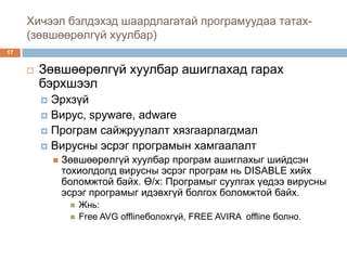 Хичээл бэлдэхэд шаардлагатай програмуудаа татах-
     (зөвшөөрөлгүй хуулбар)
17


        Зөвшөөрөлгүй хуулбар ашиглахад гарах
         бэрхшээл
          Эрхзүй
          Вирус, spyware, adware
          Програм сайжруулалт хязгаарлагдмал
          Вирусны эсрэг програмын хамгаалалт
                Зөвшөөрөлгүй хуулбар програм ашиглахыг шийдсэн
                 тохиолдолд вирусны эсрэг програм нь DISABLE хийх
                 боломжтой байх. Ө/х: Програмыг суулгах үедээ вирусны
                 эсрэг програмыг идэвхгүй болгох боломжтой байх.
                     Жнь:
                     Free AVG offlineболохгүй, FREE AVIRA offline болно.
 