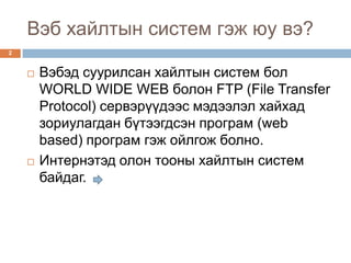 Вэб хайлтын систем гэж юу вэ?
2


       Вэбэд суурилсан хайлтын систем бол
        WORLD WIDE WEB болон FTP (File Transfer
        Protocol) сервэрүүдээс мэдээлэл хайхад
        зориулагдан бүтээгдсэн програм (web
        based) програм гэж ойлгож болно.
       Интернэтэд олон тооны хайлтын систем
        байдаг.
 