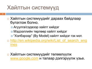 Хайлтын системүүд
3


       Хайлтын системүүдийг дараах байдлаар
        бүлэглэж болно.
         Агуулга/сэдвээр хайлт хийдэг
         Мэдээллийн төрлөөр хайлт хийдэг
         “Хэлбэрээр” (By Model) хайлт хийдэг гэх мэт.

       http://en.wikipedia.org/wiki/List_of_search_eng
        ines

       Хайлтын системүүдийг төлөөлүүлж
        www.google.com н талаар дэлгэрүүлж үзье.
 