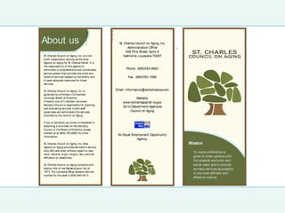 !
    !
                                                           !
                                              !
                                                           !
                                              !
        About us                              !
                                              !
                                                           !
                                                                 St. Charles Council on Aging, Inc.
                                                                       Administration Office          !
    !                                                                 626 Pine Street, Suite A                ST. CH ARL ES
    !   St. Charles Council on Aging, Inc. is a non-                Hahnville, Louisiana 70057            COUNCI L ON AGI N G
    !   profit organization serving as the Area
    !   Agency on Aging for St. Charles Parish. It is
        the responsibility of this agency to
    !                                                                 Phone: (985)783-6683
        administer a comprehensive and coordinated
    !
        service system that provides the kinds and
    !   levels of services needed by the elderly and                   Fax: (985)783-1996
    !   to seek adequate resources for those
    !   services.
    !
    !   St. Charles Council on Aging, Inc. is                  Email: information@stcharlescoa.com
    !   governed by a thirteen (13) member
    !   volunteer Board of Directors.                                       Website:
    !   A twenty-one (21) member volunteer                         www.stcharlesparish-la.gov
    !   Advisory Council is responsible for planning
                                                                   Go to Department/Agencies
        and evaluating services. A paid staff
    !                                                                   Council on Aging
        supervises and administers the services
    !
        provided by the Council on Aging.
    !
!       If you or someone you know is interested in
    !   becoming a volunteer on the Advisory
        Council or the Board of Directors, please
        contact us at (985) 783-6683 for more
                                                                An Equal Employment Opportunity
        information.
                                                                            Agency.                           !
        St. Charles Council on Aging, Inc. Area                                                           Mission
        Agency on Aging provides services to seniors
        sixty (60) and older without regard to race,
                                                                                                              To insure preference is
        color, national origin, religion, sex, political
        affiliation or disabilities.                                                                          given to older persons with
                                                                                                              the greatest economic and
        St. Charles Council on Aging complies with                                                            social need, and to provide
        Section 504 of the Rehabilitation Act of                                                              as many services as possible
        1973. The Louisiana Relay Systems Service
                                                                                                              in the most efficient and
        number for the deaf is (504) 949-4413.
                                                                                                              effective manner.
                                                                                                          !
 