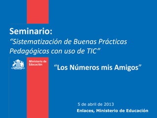 Seminario:
“Sistematización de Buenas Prácticas
Pedagógicas con uso de TIC”

             “Los Números mis Amigos”



                    5 de abril de 2013
                    Enlaces, Ministerio de Educación
 