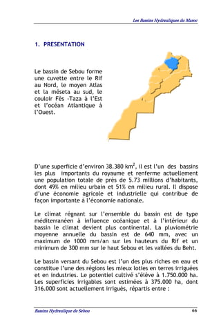 Les Bassins Hydrauliques du Maroc




1. PRESENTATION



Le bassin de Sebou forme
une cuvette entre le Rif
au Nord, le moyen Atlas
et la méseta au sud, le
couloir Fès -Taza à l’Est
et l’océan Atlantique à
l’Ouest.




D’une superficie d’environ 38.380 km2, il est l’un des bassins
les plus importants du royaume et renferme actuellement
une population totale de près de 5.73 millions d’habitants,
dont 49% en milieu urbain et 51% en milieu rural. Il dispose
d’une économie agricole et industrielle qui contribue de
façon importante à l’économie nationale.

Le climat régnant sur l’ensemble du bassin est de type
méditerranéen à influence océanique et à l’intérieur du
bassin le climat devient plus continental. La pluviométrie
moyenne annuelle du bassin est de 640 mm, avec un
maximum de 1000 mm/an sur les hauteurs du Rif et un
minimum de 300 mm sur le haut Sebou et les vallées du Beht.

Le bassin versant du Sebou est l’un des plus riches en eau et
constitue l’une des régions les mieux loties en terres irriguées
et en industries. Le potentiel cultivé s’élève à 1.750.000 ha.
Les superficies irrigables sont estimées à 375.000 ha, dont
316.000 sont actuellement irrigués, répartis entre :


Bassins Hydraulique de Sebou                                        66
 