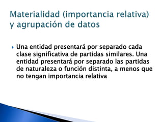    Una entidad presentará por separado cada
    clase significativa de partidas similares. Una
    entidad presentará por separado las partidas
    de naturaleza o función distinta, a menos que
    no tengan importancia relativa
 