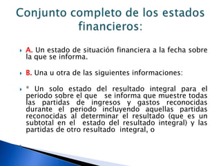    A. Un estado de situación financiera a la fecha sobre
    la que se informa.

   B. Una u otra de las siguientes informaciones:

   * Un solo estado del resultado integral para el
    periodo sobre el que se informa que muestre todas
    las partidas de ingresos y gastos reconocidas
    durante el periodo incluyendo aquellas partidas
    reconocidas al determinar el resultado (que es un
    subtotal en el estado del resultado integral) y las
    partidas de otro resultado integral, o


 