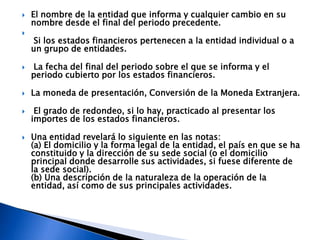    El nombre de la entidad que informa y cualquier cambio en su
    nombre desde el final del periodo precedente.

    Si los estados financieros pertenecen a la entidad individual o a
    un grupo de entidades.

   La fecha del final del periodo sobre el que se informa y el
    periodo cubierto por los estados financieros.

   La moneda de presentación, Conversión de la Moneda Extranjera.

    El grado de redondeo, si lo hay, practicado al presentar los
    importes de los estados financieros.

   Una entidad revelará lo siguiente en las notas:
    (a) El domicilio y la forma legal de la entidad, el país en que se ha
    constituido y la dirección de su sede social (o el domicilio
    principal donde desarrolle sus actividades, si fuese diferente de
    la sede social).
    (b) Una descripción de la naturaleza de la operación de la
    entidad, así como de sus principales actividades.
 