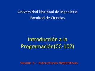 Introducción a la
Programación(CC-102)
Universidad Nacional de Ingeniería
Facultad de Ciencias
Sesión 3 – Estructuras Repetitivas
 