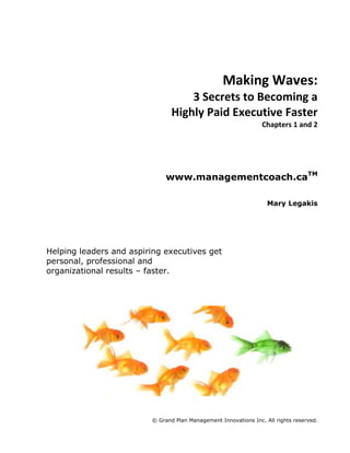 Making Waves:<br />3 Secrets to Becoming a<br />Highly Paid Executive Faster<br />Chapters 1 and 2<br />www.managementcoach.caTM<br />Mary Legakis<br />Helping leaders and aspiring executives get personal, professional and organizational results – faster.<br />260350-3175<br />Setting the Foundation<br />Aspiring executives are around every corner. Look in every office and cubicle around you, and chances are you will find someone who has ambition and aspiration to make it to the top. The sad news is, not all of you will make it. Only those who know how others got there will even stand a chance.<br />For the past six years I have worked closely with hundreds of management teams and executives to improve their managerial effectiveness. I have seen everything that has worked, and everything that hasn’t. The secrets I am about to share with you have come directly from the real world of organizational politics and hierarchy in large, medium and small businesses in the US and Canada. I can tell you undoubtedly that these secrets will work no matter what kind of situation you are in, provided your values are aligned to the culture of the organization.<br />Before we get to the secrets, we need to build your foundation. Note this point:<br />Your success depends on deliberate planning on your part. These three secrets will not produce results unless you hold yourself solely responsible for the actions and the results. There is no room for victims in the C-suite of your organization. There is no room for excuses when you are an executive officer of your company. Victim mentality and excuses must exit your system now. Here are a few things you can do to prepare yourself mentally and emotionally for the career change you are about to embark on: <br />,[object Object]