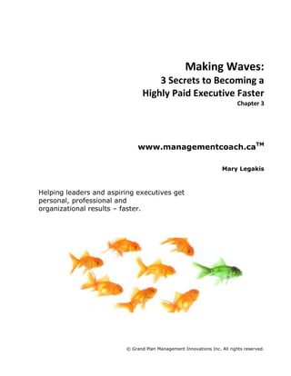 Making Waves:<br />3 Secrets to Becoming a<br />Highly Paid Executive Faster<br />Chapter 3<br />www.managementcoach.caTM<br />Mary Legakis<br />Helping leaders and aspiring executives get personal, professional and organizational results – faster.<br />260350-3175<br />Secret #2: Find your Big Game<br />This chapter reveals the single most important secret for getting you noticed as a candidate for the next available executive role. <br />People who get noticed for results, get noticed for promotions. Business results matter, and are tied for first with you and your team. Provide business results, and you’ll be abundantly rewarded.<br />As a future executive, you have to show everyone that you can take current performance to extraordinary new levels. This means identifying an area of your role that has the greatest opportunity for improvement and value creation. I call this your BIG GAME. When you win the big game, you get noticed.<br />Like any game, your BIG GAME must have an objective, obstacles to overcome, strategies to win, and a reward for winning.<br />Before we get into how to find and win your BIG GAME, we must first address your mindset. <br />Results Thinking<br />Effective executives are laser focused on results. Most managers are laser focused on execution. It follows then that to distinguish yourself from most managers, you must demonstrate that you can be laser focused on results.<br />There is a significant and meaningful difference between a results thinker and an activity thinker. The activity thinker looks at the high volume and quality of work performed every day and says to himself, “wow, we’re doing great work!” Execution-focused managers tend to be activity thinkers.<br />The results thinker looks at the high volume and quality of work performed every day and asks one key question: “Does the great work we are doing matter to anyone other than us?”<br />Most of you will automatically default to: “well yes, of course the work we do matters to other people.” You will find every possible reason to substantiate why you and your team deserve a pay cheque and recognition for what you are doing. After all, the business hired you specifically for this work. So it must matter to someone, right?<br />Wrong. That is the thinking of the masses of managers who will never make it to the corner office. It is the thinking of the 80% of the company who maintain the status quo while the other 20% produce 80% of the organization’s exceptional results. Your job exists, not necessarily because it matters, but because someone decided it was needed to fulfill some purpose at some point in time. A rare few of you are in roles that still matter, and whose purpose is still relevant in its current form. Unfortunately, most jobs in existence today have outlived their purpose. They exist only because of inertia. Because the managers before you have been too engrossed in activities to see that the job should have somehow evolved or disappeared in favour of other strategic priorities or efficiencies.<br />Most managers do not realize that the volume of activity going ondoes not necessarily correlate with type of business results needed to advance their career.<br />The future executive digs deeper into the question “Does the work we are doing matter to anyone other than us?” He pursues two truths:<br />,[object Object]
