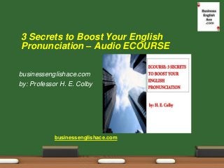 businessenglishace.com 
by: Professor H. E. Colby 
3 Secrets to Boost Your English Pronunciation – Audio ECOURSE 
business...
