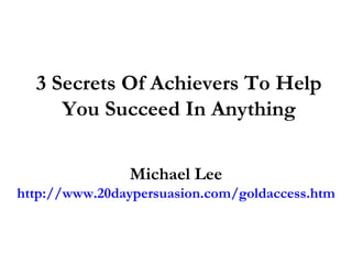 3 Secrets Of Achievers To Help
     You Succeed In Anything

               Michael Lee
http://www.20daypersuasion.com/goldaccess.htm
 